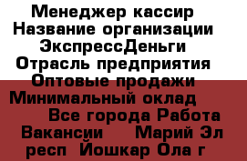 Менеджер-кассир › Название организации ­ ЭкспрессДеньги › Отрасль предприятия ­ Оптовые продажи › Минимальный оклад ­ 18 000 - Все города Работа » Вакансии   . Марий Эл респ.,Йошкар-Ола г.